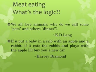 Meat eating
What’s the logic?!
We all love animals, why do we call some
“pets” and others “dinner”?
~K.D.Lang
If u put a baby in a crib with an apple and a
rabbit, if it eats the rabbit and plays with
the apple I’ll buy you a new car
~Harvey Diamond
 