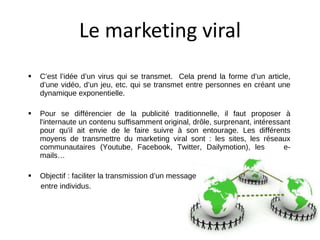 Le marketing viral <ul><li>C’est l’idée d’un virus qui se transmet.  Cela prend la forme d’un article, d’une vidéo, d’un j...