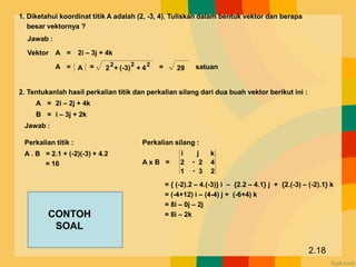 1. Diketahui koordinat titik A adalah (2, -3, 4). Tuliskan dalam bentuk vektor dan berapa
besar vektornya ?
Vektor
Jawab :
= +
+
2
2
(-3)
2
4
2
A A
= 2i – 3j + 4k
A
= = 29 satuan
2. Tentukanlah hasil perkalian titik dan perkalian silang dari dua buah vektor berikut ini :
2i – 2j + 4k
A =
i – 3j + 2k
B =
Jawab :
Perkalian titik :
A . B = 2.1 + (-2)(-3) + 4.2
= 16
Perkalian silang :
A x B =
2
3
1
4
2
2
-
-
k
j
i
= { (-2).2 – 4.(-3)} i – {2.2 – 4.1} j + {2.(-3) – (-2).1} k
= (-4+12) i – (4-4) j + (-6+4) k
= 8i – 0j – 2j
= 8i – 2k
2.18
CONTOH
SOAL
 