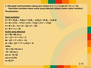 3. Hitunglah hasil perkalian silang dua verktor A = i + j + k dan B = 3i + j + 2k.
Kemudian tentukan besar sudut yang dibentuk (diapit) kedua vektor tersebut.
Penyelesaian:
Hasil perkalian
A × B = (AyBz – AzBy)i + (AzBx – AxBz)j + (AxBy – AyBx)k
A × B = (1×2 – 1×1)i + (1×3 – 1×2)j + (1×1 – 1×3)k
A × B = (2 – 1)i + (3 – 2)j + (1 – 3)k
A × B = i + j – 2k
Sudut yang dibentuk
|A × B|= AB sin α
A = √(12 + 12 + 12) = √3
B= √(32 + 12 + 22) = √14
|A × B|= √{(12 + 12 + (-22)} = √6
maka
√6= (√3)(√14) sin α
√6= √42 sin α
sin α= √6/√42
sin α= 0,378
α≈ 22,21o
2.19
 