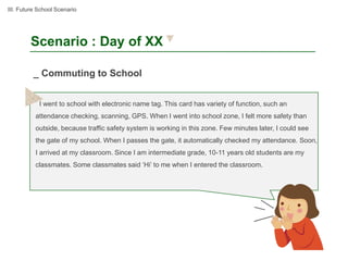 III. Future School Scenario




        Scenario : Day of XX

          _ Commuting to School


            I went to school with electronic name tag. This card has variety of function, such an
          attendance checking, scanning, GPS. When I went into school zone, I felt more safety than
          outside, because traffic safety system is working in this zone. Few minutes later, I could see
          the gate of my school. When I passes the gate, it automatically checked my attendance. Soon,
          I arrived at my classroom. Since I am intermediate grade, 10-11 years old students are my
          classmates. Some classmates said ‘Hi’ to me when I entered the classroom.
 