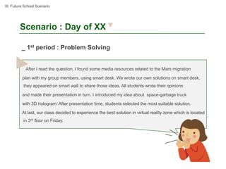 III. Future School Scenario




        Scenario : Day of XX

          _ 1st period : Problem Solving


            After I read the question, I found some media resources related to the Mars migration

          plan with my group members, using smart desk. We wrote our own solutions on smart desk,
           they appeared on smart wall to share those ideas. All students wrote their opinions

          and made their presentation in turn. I introduced my idea about space-garbage truck

          with 3D hologram. After presentation time, students selected the most suitable solution.

          At last, our class decided to experience the best solution in virtual reality zone which is located
           in 3rd floor on Friday.
 