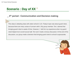 III. Future School Scenario




        Scenario : Day of XX

          _ 4th period : Communication and Decision making


           This class is debating class with sister school in U.S. Today’s topic was about guard robot,
           because there are many voices of concern with it. My group member, Tom, claimed that
           bringing guard robot is waste of time. However, I told him my experience when my guard
           robot helped me to avoid soccer ball. Tom and I made a furious discussion. At the end of the
           discussion, our group made a decision that bringing guard robot to school is appropriate.
 