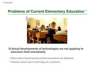 I. Introduction




        Problems of Current Elementary Education




        3) Actual developments of technologies are not applying to
          education field immediately

             Many kinds of teaching tools and learning contents are digitalized.
             However, actual uses of technology are uncommon.
 