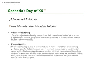 III. Future School Scenario




        Scenario : Day of XX

            _ Afterschool Activities

              More Information about Afterschool Activities


        •     Virtual Job Searching
             : Experience job in virtual reality zone and find their career based on their experiences.
              (Depending on situation, program recommends certain jobs to students, based on each
              student’s career database.)

        •      Physical Activity
             : Diverse sports are provided in central stadium. In the basement, there are swimming
               pools and ice rinks that students can use. In community zone, students can join cyber
               sports activity. Students play cyber sports activities with their own avatars, which reflects
               students’ physical strength. Moreover, there are dance lessons that are taught with motion
               recognition program. Students can follow the avatars’ movements and get immediate
               feedbacks from the computer.
 