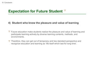 IV. Conclusion




        Expectation for Future Student


        4) Student who know the pleasure and value of learning


            Future education make students realize the pleasure and value of learning and
            participate learning actively by diverse learning contents, methods, and
            environments.

            Therefore, they can get out of temporary and low standard perspective and
            recognize education and learning as ‘life itself which last for long time’.
 