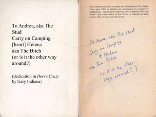 To Andrea, aka The
Stud
Carry on Camping
[heart] Helena
aka The Bitch
(or is it the other way
around?)
(dedication in Horse Crazy
by Gary Indiana)

 