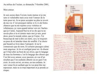 Au milieu de l‟océan, ce dimanche 7 Octobre 2001,
Mon amour.
Je suis assise dans l‟avion; toute menue et je me
sens si vulnérable mais avec tout l‟amour de la
terre pour toi. Je ne peux accepter ne plus te revoir
de ma vie. C‟est pourquoi même si il y‟a de fortes
chances que tu me rejettes avec violence et
véhémence, je viens quand même vers toi. Saches
que je t‟aime. Aujourd‟hui tu m‟as dis que tu ne
savais plus si tu m‟aimais mais moi je sais, pour
deux, pour le monde entier, que je t‟aime. J‟ai
beaucoup de mal à dire ces mots, car j‟ai toujours
eu peur de m‟attacher donc de souffrir. J‟ai choisi
par hasard ce livre dans l‟aéroport. Je ne le
connaissais que de nom. Et certains passages calme
mon angoisse. Je les ai souligné pour toi- ils disent
qu‟il faut aller au bout de ses rêves; que le langage
de tous les hommes c‟est le langage des choses que
l‟on fait avec amour, avec passion, en vue d‟un
résultat que l‟on souhaite obtenir ou en quoi l‟on
croit. Je crois en toi, en nous, en nos enfants. Je
suis venue là en sachant que tu vas peut être me
repousser, mais tu es trop important et je prends ce
risque.

 