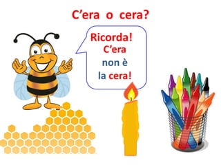 C’era o cera?
   Ricorda!
     C’era
     non è
    la cera!
 