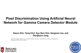 Pixel Discrimination Using Artificial Neural
Network for Gamma Camera Detector Module
Daeun Kim, Yong Choi, Kyu Bom Kim, Sangwon Lee, and
Donghyun Jang
Molecular Imaging Research & Education (MiRe) Laboratory, Department of Electronic Engineering,
Sogang University, Seoul, Korea
 