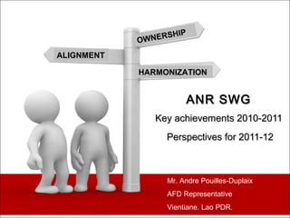 IP
            OW NERSH

ALIGNMENT

            HARMONIZATION


                       ANR SWG
                Key achievements 2010-2011
                  Perspectives for 2011-12



                  Mr. Andre Pouilles-Duplaix
                  AFD Representative
                  Vientiane. Lao PDR.
 