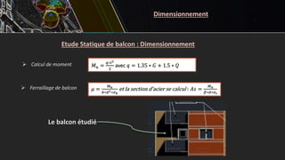 Etude Statique de balcon : Dimensionnement
 Calcul de moment 𝑀𝑢 =
𝑞∗𝑙2
2
avec 𝑞 = 1.35 ∗ 𝐺 + 1.5 ∗ 𝑄
𝜇 =
𝑀𝑢
𝑏∗𝑑2∗𝜎𝑏
et la section d’acier se calcul ∶ 𝐴𝑠 =
𝑀𝑢
𝛽∗𝑑∗𝜎𝑠
Le balcon étudié
 Ferraillage de balcon
Dimensionnement
 