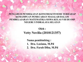 PENGARUH PENDEKATAN KONSTRUKTIVISME TERHADAP
KEMAMPUAN PEMECAHAN MASALAH DALAM
PEMBELAJARAN MATEMATIKA SISWA KELAS VIII DI SMP
NEGERI 3 INDRALAYA SELATAN
Oleh :
Vetty Novilia (2010121357)
Nama pembimbing :
1. Dra. Lusiana, M.Pd
2. Dra. Farah Diba, M.Pd
 