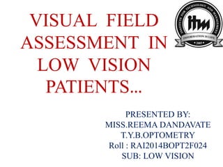 VISUAL FIELD
ASSESSMENT IN
LOW VISION
PATIENTS…
PRESENTED BY:
MISS.REEMA DANDAVATE
T.Y.B.OPTOMETRY
Roll : RAI2014BOPT2F024
SUB: LOW VISION
 