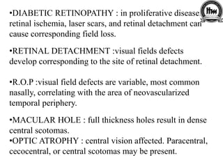 •DIABETIC RETINOPATHY : in proliferative disease,
retinal ischemia, laser scars, and retinal detachment can
cause corresponding field loss.
•RETINAL DETACHMENT :visual fields defects
develop corresponding to the site of retinal detachment.
•R.O.P :visual field defects are variable, most common
nasally, correlating with the area of neovascularized
temporal periphery.
•MACULAR HOLE : full thickness holes result in dense
central scotomas.
•OPTIC ATROPHY : central vision affected. Paracentral,
cecocentral, or central scotomas may be present.
 