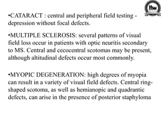 •CATARACT : central and peripheral field testing -
depression without focal defects.
•MULTIPLE SCLEROSIS: several patterns of visual
field loss occur in patients with optic neuritis secondary
to MS. Central and cecocentral scotomas may be present,
although altitudinal defects occur most commonly.
•MYOPIC DEGENERATION: high degrees of myopia
can result in a variety of visual field defects. Central ring-
shaped scotoma, as well as hemianopic and quadrantic
defects, can arise in the presence of posterior staphyloma
 