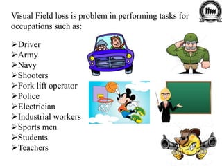 Visual Field loss is problem in performing tasks for
occupations such as:
Driver
Army
Navy
Shooters
Fork lift operator
Police
Electrician
Industrial workers
Sports men
Students
Teachers
 