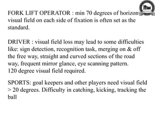 FORK LIFT OPERATOR : min 70 degrees of horizontal
visual field on each side of fixation is often set as the
standard.
DRIVER : visual field loss may lead to some difficulties
like: sign detection, recognition task, merging on & off
the free way, straight and curved sections of the road
way, frequent mirror glance, eye scanning pattern.
120 degree visual field required.
SPORTS: goal keepers and other players need visual field
> 20 degrees. Difficulty in catching, kicking, tracking the
ball
 