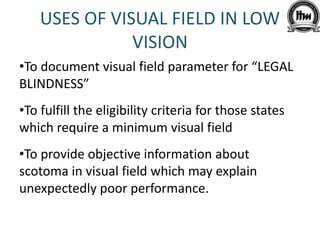 USES OF VISUAL FIELD IN LOW
VISION
•To document visual field parameter for “LEGAL
BLINDNESS”
•To fulfill the eligibility criteria for those states
which require a minimum visual field
•To provide objective information about
scotoma in visual field which may explain
unexpectedly poor performance.
 