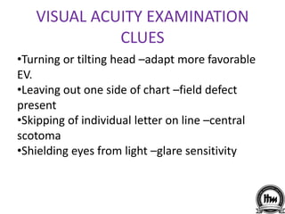 VISUAL ACUITY EXAMINATION
CLUES
•Turning or tilting head –adapt more favorable
EV.
•Leaving out one side of chart –field defect
present
•Skipping of individual letter on line –central
scotoma
•Shielding eyes from light –glare sensitivity
 