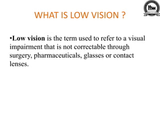 WHAT IS LOW VISION ?
•Low vision is the term used to refer to a visual
impairment that is not correctable through
surgery, pharmaceuticals, glasses or contact
lenses.
 