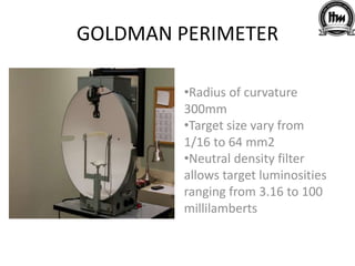 GOLDMAN PERIMETER
•Radius of curvature
300mm
•Target size vary from
1/16 to 64 mm2
•Neutral density filter
allows target luminosities
ranging from 3.16 to 100
millilamberts
 