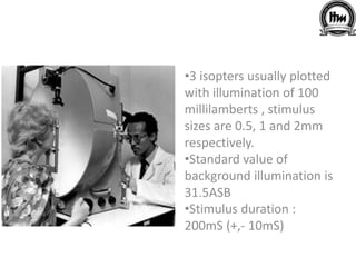 •3 isopters usually plotted
with illumination of 100
millilamberts , stimulus
sizes are 0.5, 1 and 2mm
respectively.
•Standard value of
background illumination is
31.5ASB
•Stimulus duration :
200mS (+,- 10mS)
 