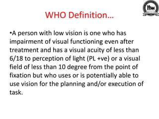 WHO Definition…
•A person with low vision is one who has
impairment of visual functioning even after
treatment and has a visual acuity of less than
6/18 to perception of light (PL +ve) or a visual
field of less than 10 degree from the point of
fixation but who uses or is potentially able to
use vision for the planning and/or execution of
task.
 