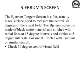 BJERRUM’S SCREEN
The Bjerrum Tangent Screen is a flat, usually
black surface, used to measure the central 30
degrees of the visual field. The Bjerrum screen is
made of black matte material and stitched with
radial lines at 15 degree intervals and circles at 5
degree intervals. For use at 1 meter with Traquair
or similar stimuli.
• Check 30 degree central visual field
 