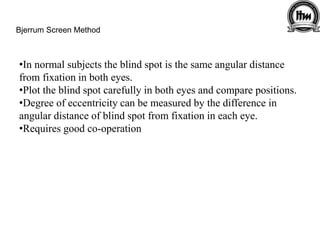 Bjerrum Screen Method
•In normal subjects the blind spot is the same angular distance
from fixation in both eyes.
•Plot the blind spot carefully in both eyes and compare positions.
•Degree of eccentricity can be measured by the difference in
angular distance of blind spot from fixation in each eye.
•Requires good co-operation
 