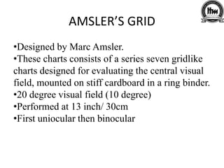 AMSLER’S GRID
•Designed by Marc Amsler.
•These charts consists of a series seven gridlike
charts designed for evaluating the central visual
field, mounted on stiff cardboard in a ring binder.
•20 degree visual field (10 degree)
•Performed at 13 inch/ 30cm
•First uniocular then binocular
 