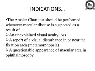 INDICATIONS…
•The Amsler Chart test should be performed
whenever macular disease is suspected as a
result of
An unexplained visual acuity loss
A report of a visual disturbance in or near the
fixation area (metamorphopsia)
A questionable appearance of macular area in
ophthalmoscopy
 