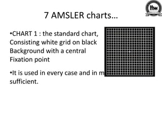 7 AMSLER charts…
•CHART 1 : the standard chart,
Consisting white grid on black
Background with a central
Fixation point
•It is used in every case and in many cases is
sufficient.
 