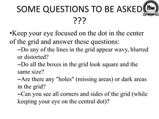 SOME QUESTIONS TO BE ASKED
???
•Keep your eye focused on the dot in the center
of the grid and answer these questions:
–Do any of the lines in the grid appear wavy, blurred
or distorted?
–Do all the boxes in the grid look square and the
same size?
–Are there any "holes" (missing areas) or dark areas
in the grid?
–Can you see all corners and sides of the grid (while
keeping your eye on the central dot)?
 