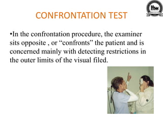 CONFRONTATION TEST
•In the confrontation procedure, the examiner
sits opposite , or “confronts” the patient and is
concerned mainly with detecting restrictions in
the outer limits of the visual filed.
 