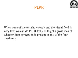 PLPR
When none of the test show result and the visual field is
very low, we can do PLPR test just to get a gross idea of
whether light perception is present in any of the four
quadrants.
 