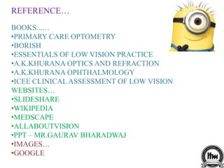 REFERENCE…
BOOKS...…
•PRIMARY CARE OPTOMETRY
•BORISH
•ESSENTIALS OF LOW VISION PRACTICE
•A.K.KHURANA OPTICS AND REFRACTION
•A.K.KHURANA OPHTHALMOLOGY
•ICEE CLINICAL ASSESSMENT OF LOW VISION
WEBSITES…
•SLIDESHARE
•WIKIPEDIA
•MEDSCAPE
•ALLABOUTVISION
•PPT – MR.GAURAV BHARADWAJ
•IMAGES…
•GOOGLE
 