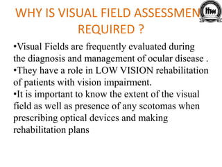 WHY IS VISUAL FIELD ASSESSMENT
REQUIRED ?
•Visual Fields are frequently evaluated during
the diagnosis and management of ocular disease .
•They have a role in LOW VISION rehabilitation
of patients with vision impairment.
•It is important to know the extent of the visual
field as well as presence of any scotomas when
prescribing optical devices and making
rehabilitation plans
 