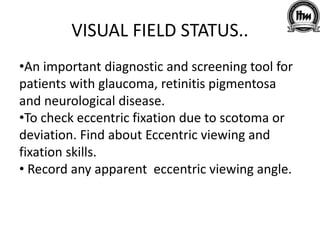VISUAL FIELD STATUS..
•An important diagnostic and screening tool for
patients with glaucoma, retinitis pigmentosa
and neurological disease.
•To check eccentric fixation due to scotoma or
deviation. Find about Eccentric viewing and
fixation skills.
• Record any apparent eccentric viewing angle.
 