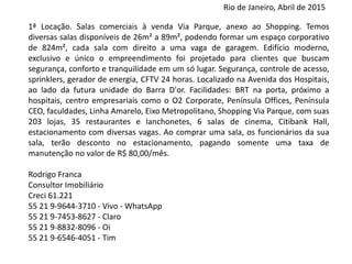 1ª Locação. Salas comerciais à venda Via Parque​​,​ ​anexo ao ​S​hopping. ​Temos diversas salas dispo
de 26m² a 89m​²​, podendo formar um espaço corporativo de 824m²​, cada sala com direito a um
de garagem. Edifício​​ ​moderno, exclusivo e único o empreendimento foi projetado para cliente
buscam segurança, conforto e tranquilidade em um só lugar. Segurança, controle de acesso, spri
gerador de energia, CFTV 24 horas. Localizado na Avenida dos Hospitais, ao lado da futura unida
Barra D'or. Facilidades: BRT na porta,​​​ próximo a hospitais, centro empresariais como o O2 Corp
Península Offices, Península CEO, faculdades, Linha Amarelo, Eixo Metropolitano,​ ​S​hopping Via P
com​ suas​​ 203 lojas​,​​ 35 restaurantes e lanchonetes​,​ 6 salas de cinema, Citibank Hall​, estaciona
com diversas vagas. ​Ao comprar uma sala, os funcionários da sua sala, terão descon
estacionamento, pagando somente uma taxa de manutenção no valor de R$ 80,00/mês.
Saiba mais, acesse o site:
Rodrigo Franca
Consultor Imobiliário
Creci 61.221
55 21 9-9644-3710 - Vivo – WhatsApp
55 21 9-7453-8627 - Claro
55 21 9-8832-8096 - Oi
55 21 9-6546-4051 - Tim
Rio de Janeiro, Abril de 2015
 