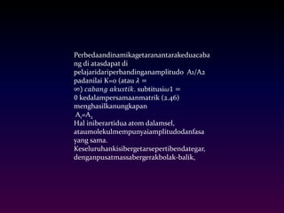 Perbedaandinamikagetaranantarakeduacaba 
ng di atasdapat di 
pelajaridariperbandinganamplitudo A1/A2 
padanilai K=0 (atau 휆 = 
∞) 푐푎푏푎푛푔 푎푘푢푠푡푖푘. subtitusi휔1 = 
0 kedalampersamaanmatrik (2.46) 
menghasilkanungkapan 
A1=A2 
Hal iniberartidua atom dalamsel, 
ataumolekulmempunyaiamplitudodanfasa 
yang sama. 
Keseluruhankisibergetarsepertibendategar, 
denganpusatmassabergerakbolak-balik, 
 