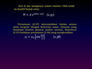 Kisi di atas mempunyai simetri translasi. Oleh sebab 
itu diambil bentuk solusi 
Persamaan (2.37) menunjukkan bahwa semua 
atom bergetar dengan frekuensi sama. Getaran yang 
demikian disebut getaran modus normal. Substitusi 
(2.37) kedalam persamaan (2.36) yang menghasilkan : 
휔 = 휔ₒ 푠푖푛 
푘푎 
2 
(2.38) 
 