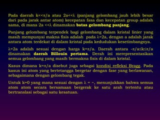 Pada daerah k<</a atau 2a<< (panjang gelombang jauh lebih besar 
dari pada jarak antar atom) kecepatan fasa dan kecepatan group adalah 
sama, di mana 2a << dinamakan batas gelombang panjang. 
Panjang gelombang terpendek bagi gelombang dalam kristal linier yang 
masih mempunyai makna fisis adalah pada =2a, dengan a adalah jarak 
antara atom terdekat di dalam kristal pada kedudukan kesetimbangnya. 
=2a adalah sesuai dengan harga k=/a. Daerah antara -/ak/a 
dinamakan daerah Billouin pertama. Derah ini merepresentasikan 
semua gelombang yang masih bermakna fisis di dalam kristal. 
Kasus dimana k=/a disebut juga sebagai kondisi refleksi Bragg. Pada 
kasus ini atom yang bertetangga bergetar dengan fase yang berlawanan, 
sebagaimana dengan gelombang tegak. 
Untuk k=0 yang mana sesuai dengan  = ~, menunjukkan bahwa semua 
atom atom secara bersamaan bergerak ke satu arah tertentu atau 
bertranslasi sebagai satu kesatuan. 
 