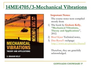 14ME4705/3-Mechanical Vibrations
Important Notes:
The course notes were compiled
mostly from
1) The book by Graham Kelly,
“Mechanical Vibrations,
Theory and Applications”,
2012.
2) Bruel Kjaer Technical notes,
3) Dan Russel’s webpage:
http://www.acs.psu.edu/drussell
Therefore, they are gratefully
acknowledged.
GOPINADH CHOWDARY P
 