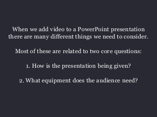 When we add video to a PowerPoint presentation 
there are many different things we need to consider. 
Most of these are related to two core questions: 
1. How is the presentation being given? 
2. What equipment does the audience need? 
 
