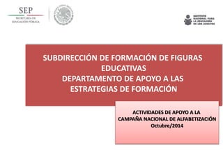 SUBDIRECCIÓN DE FORMACIÓN DE FIGURAS 
EDUCATIVAS 
DEPARTAMENTO DE APOYO A LAS 
ESTRATEGIAS DE FORMACIÓN 
ACTIVIDADES DE APOYO A LA 
CAMPAÑA NACIONAL DE ALFABETIZACIÓN 
Octubre/2014 
 