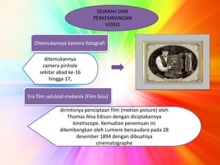 SEJARAH DAN 
PERKEMBANGAN 
VIDEO 
Ditemukannya kamera fotografi 
ditemukannya 
camera pinhole 
sekitar abad ke-16 
hingga 17, 
Era film seluloid-mekanik (Film bisu) 
dirintisnya penciptaan film (motion picture) oleh 
Thomas Alva Edison dengan diciptakannya 
kinetiscope. Kemudian penemuan ini 
dikembangkan oleh Lumiere bersaudara pada 28 
desember 1894 dengan dibuatnya 
cinematographe 
 