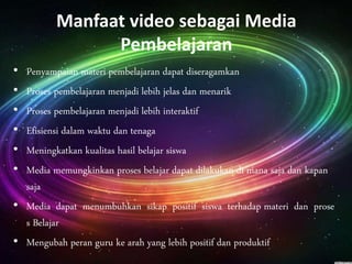 Manfaat video sebagai Media 
Pembelajaran 
• Penyampaian materi pembelajaran dapat diseragamkan 
• Proses pembelajaran menjadi lebih jelas dan menarik 
• Proses pembelajaran menjadi lebih interaktif 
• Efisiensi dalam waktu dan tenaga 
• Meningkatkan kualitas hasil belajar siswa 
• Media memungkinkan proses belajar dapat dilakukan di mana saja dan kapan 
saja 
• Media dapat menumbuhkan sikap positif siswa terhadap materi dan prose 
s Belajar 
• Mengubah peran guru ke arah yang lebih positif dan produktif 
 