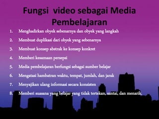 Fungsi video sebagai Media 
Pembelajaran 
1. Menghadirkan obyek sebenarnya dan obyek yang langkah 
2. Membuat duplikasi dari obyek yang sebenarnya 
3. Membuat konsep abstrak ke konsep konkret 
4. Memberi kesamaan persepsi 
5. Media pembelajaran berfungsi sebagai sumber belajar 
6. Mengatasi hambatran waktu, tempat, jumlah, dan jarak 
7. Menyajikan ulang informasi secara konsisten 
8. Memberi suasana yang belajar yang tidak tertekan, santai, dan menarik. 
 