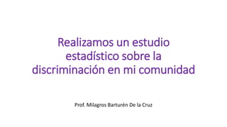 Realizamos un estudio
estadístico sobre la
discriminación en mi comunidad
Prof. Milagros Barturén De la Cruz
 
